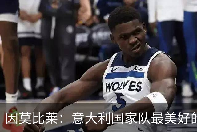 因莫比莱：意大利国家队最美好的时刻是欧洲杯决赛，那是巅峰